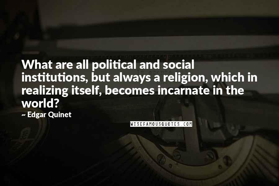Edgar Quinet quotes: What are all political and social institutions, but always a religion, which in realizing itself, becomes incarnate in the world? Edgar Quinet quotes: What are all political and social institutions, but always a religion, which in realizing itself, becomes incarnate in the world?
