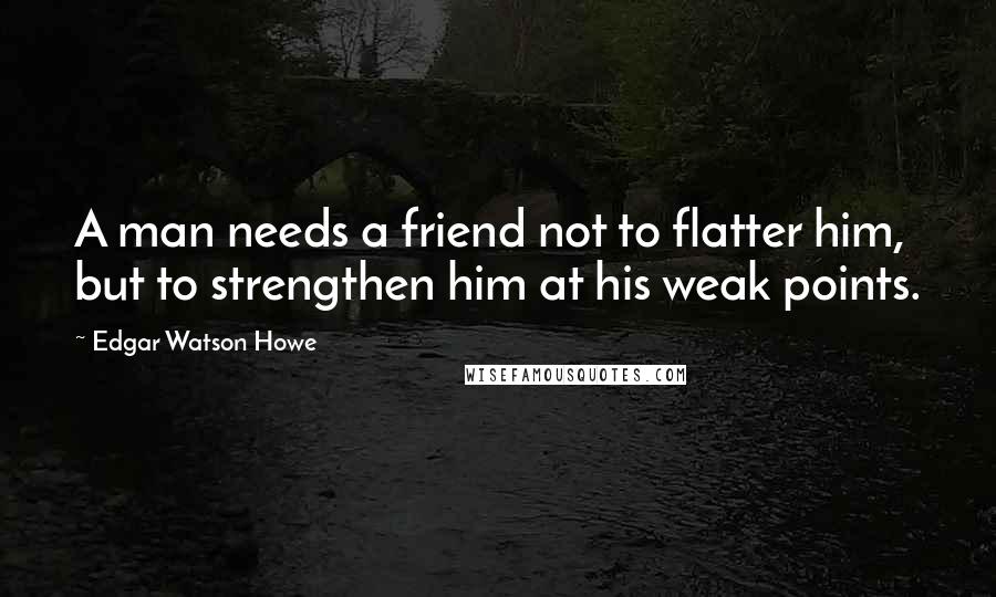 Edgar Watson Howe quotes: A man needs a friend not to flatter him, but to strengthen him at his weak points.