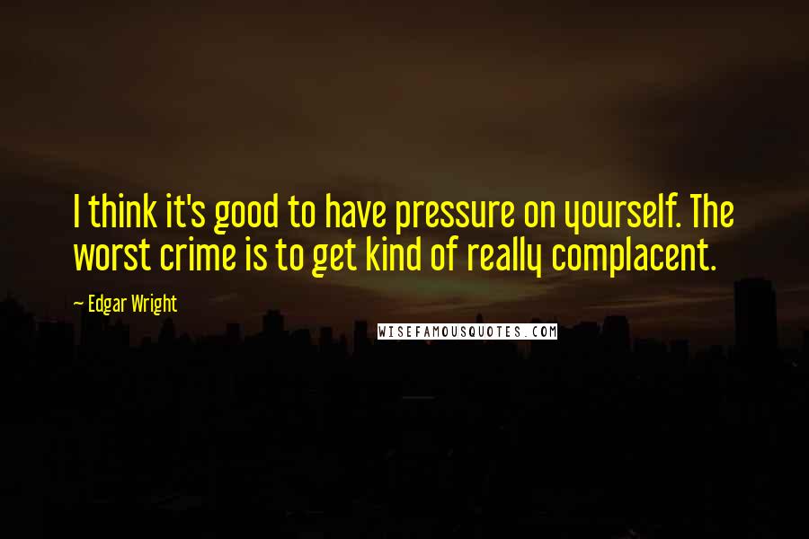 Edgar Wright quotes: I think it's good to have pressure on yourself. The worst crime is to get kind of really complacent.