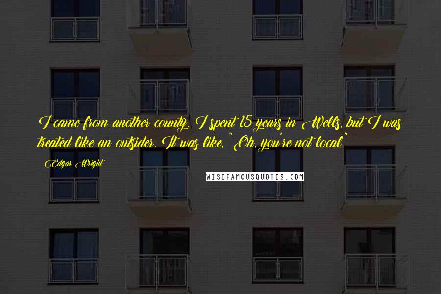 Edgar Wright quotes: I came from another county. I spent 15 years in Wells, but I was treated like an outsider. It was like, "Oh, you're not local." Edgar Wright quotes: I came from another county. I spent 15 years in Wells, but I was treated like an outsider. It was like, "Oh, you're not local."