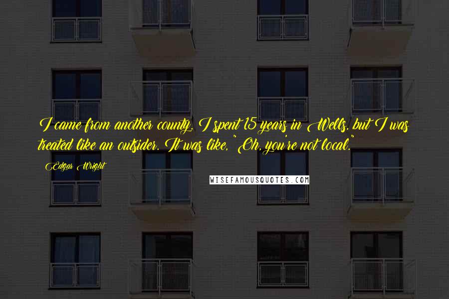 Edgar Wright quotes: I came from another county. I spent 15 years in Wells, but I was treated like an outsider. It was like, "Oh, you're not local."