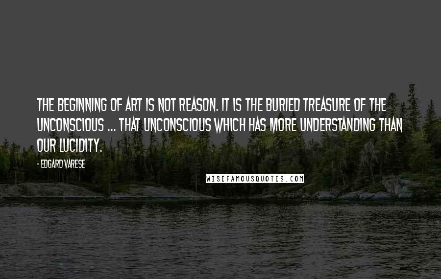Edgard Varese quotes: The beginning of art is not reason. It is the buried treasure of the unconscious ... that unconscious which has more understanding than our lucidity.