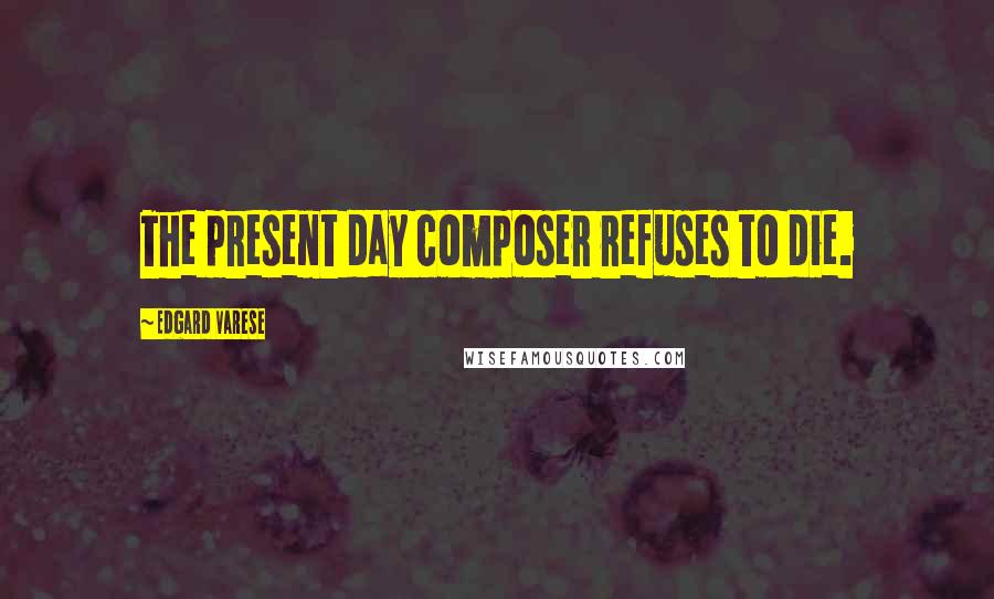 Edgard Varese quotes: The present day composer refuses to die.