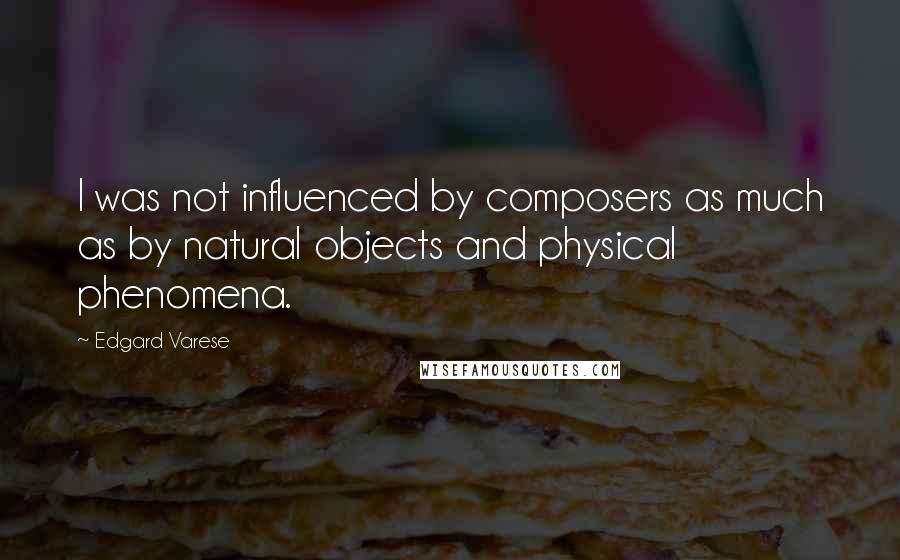 Edgard Varese quotes: I was not influenced by composers as much as by natural objects and physical phenomena.