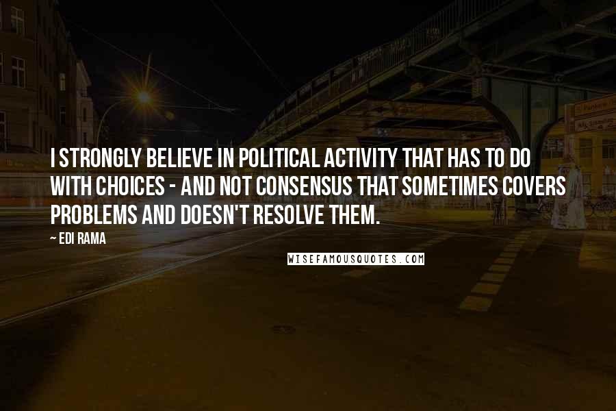 Edi Rama quotes: I strongly believe in political activity that has to do with choices - and not consensus that sometimes covers problems and doesn't resolve them.