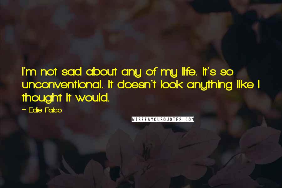 Edie Falco quotes: I'm not sad about any of my life. It's so unconventional. It doesn't look anything like I thought it would.