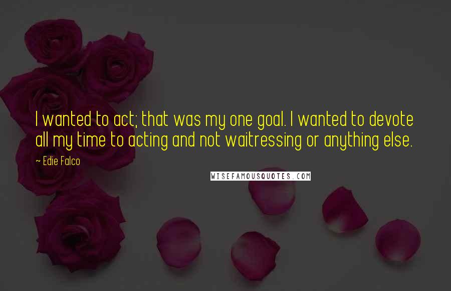 Edie Falco quotes: I wanted to act; that was my one goal. I wanted to devote all my time to acting and not waitressing or anything else.