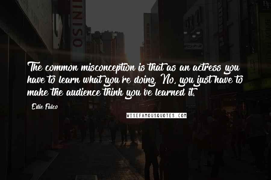 Edie Falco quotes: The common misconception is that as an actress you have to learn what you're doing. No, you just have to make the audience think you've learned it.