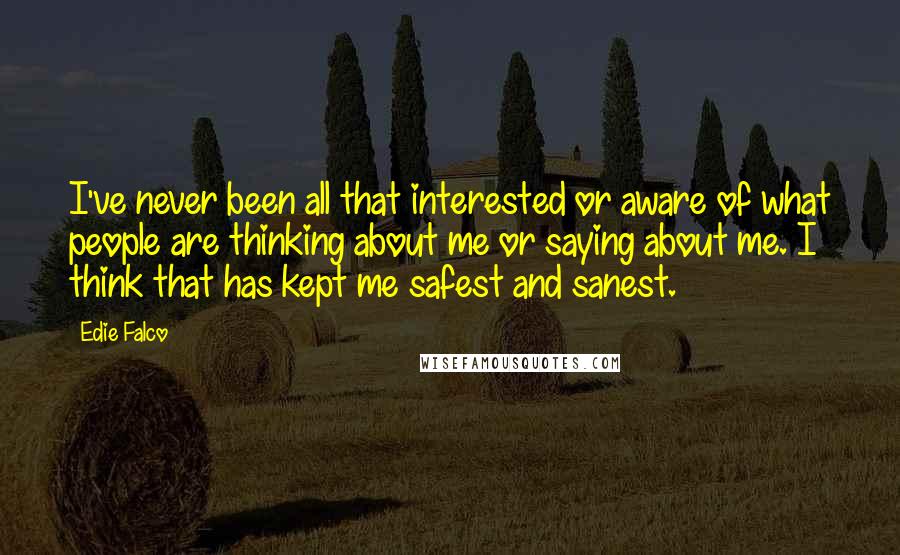 Edie Falco quotes: I've never been all that interested or aware of what people are thinking about me or saying about me. I think that has kept me safest and sanest.