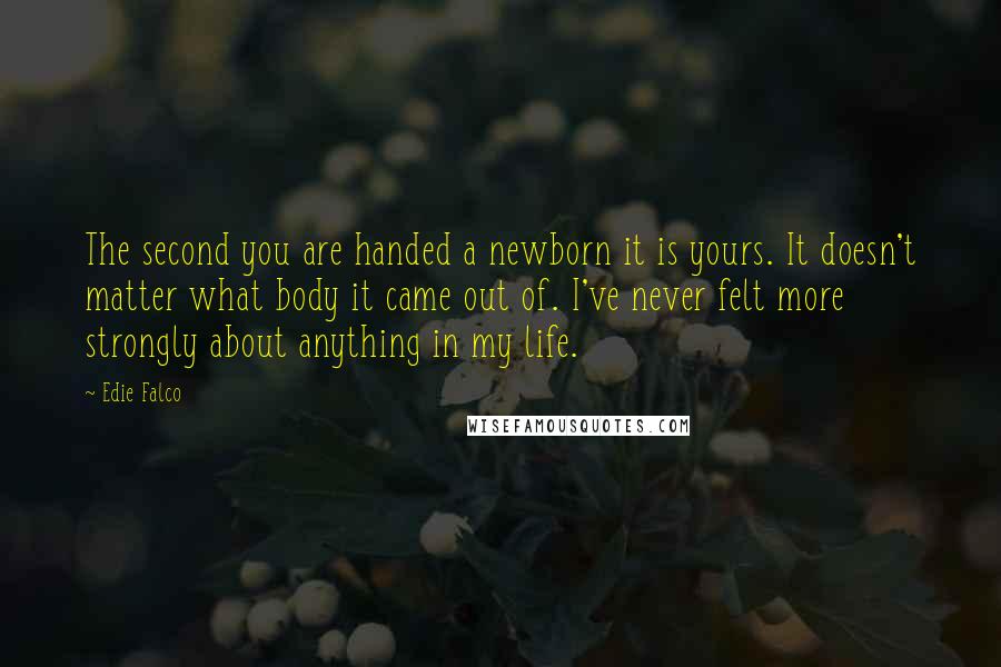 Edie Falco quotes: The second you are handed a newborn it is yours. It doesn't matter what body it came out of. I've never felt more strongly about anything in my life.