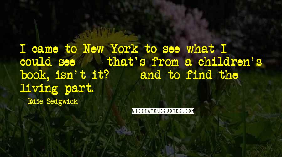 Edie Sedgwick quotes: I came to New York to see what I could see - that's from a children's book, isn't it? - and to find the living part. Edie Sedgwick quotes: I came to New York to see what I could see - that's from a children's book, isn't it? - and to find the living part.