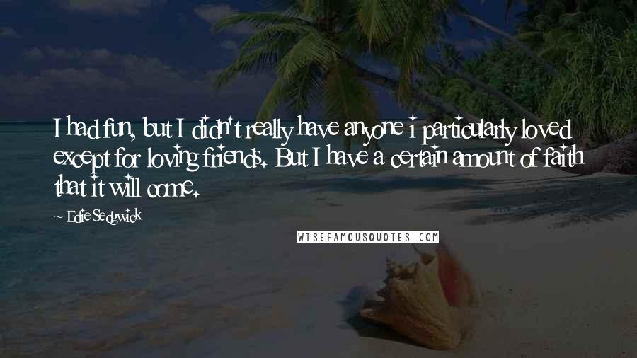 Edie Sedgwick quotes: I had fun, but I didn't really have anyone i particularly loved except for loving friends. But I have a certain amount of faith that it will come. Edie Sedgwick quotes: I had fun, but I didn't really have anyone i particularly loved except for loving friends. But I have a certain amount of faith that it will come.