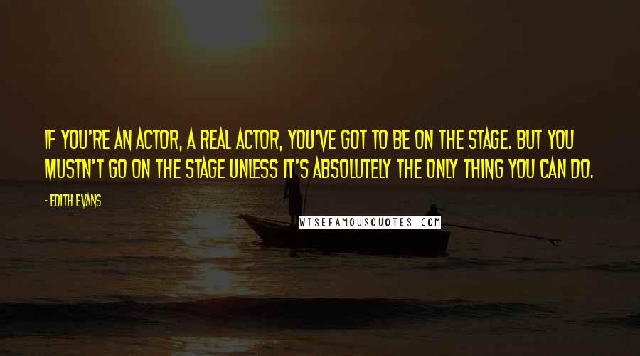 Edith Evans quotes: If you're an actor, a real actor, you've got to be on the stage. But you mustn't go on the stage unless it's absolutely the only thing you can do. Edith Evans quotes: If you're an actor, a real actor, you've got to be on the stage. But you mustn't go on the stage unless it's absolutely the only thing you can do.