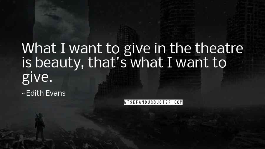 Edith Evans quotes: What I want to give in the theatre is beauty, that's what I want to give.