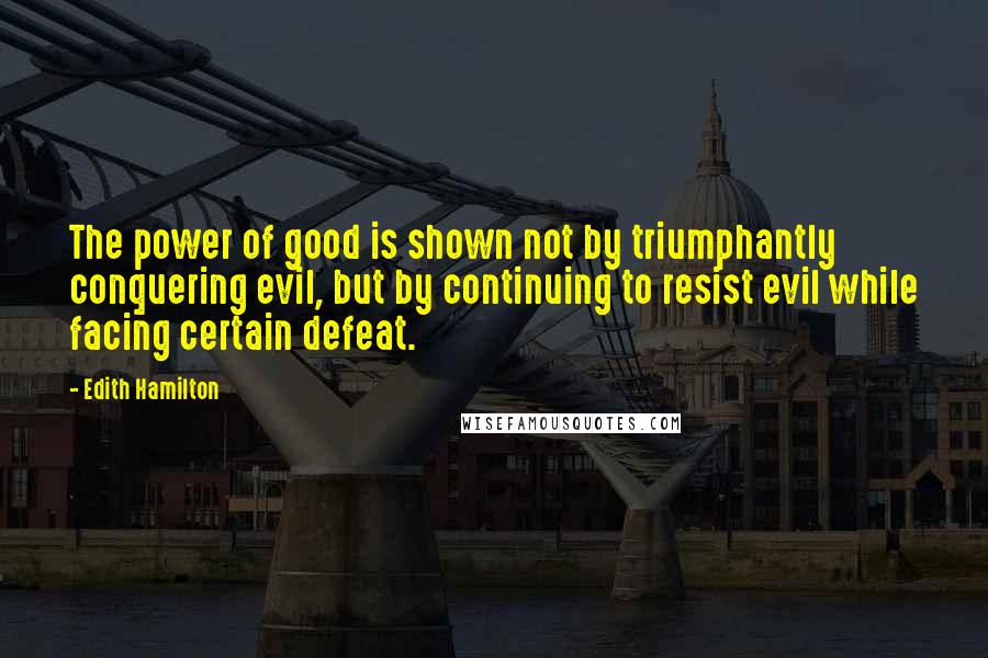 Edith Hamilton quotes: The power of good is shown not by triumphantly conquering evil, but by continuing to resist evil while facing certain defeat.