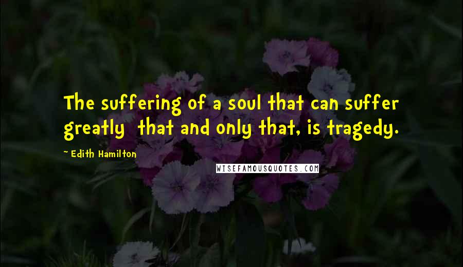 Edith Hamilton quotes: The suffering of a soul that can suffer greatly that and only that, is tragedy.