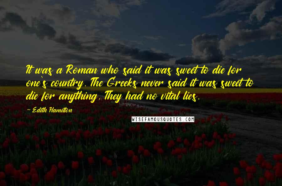 Edith Hamilton quotes: It was a Roman who said it was sweet to die for one's country. The Greeks never said it was sweet to die for anything. They had no vital lies.