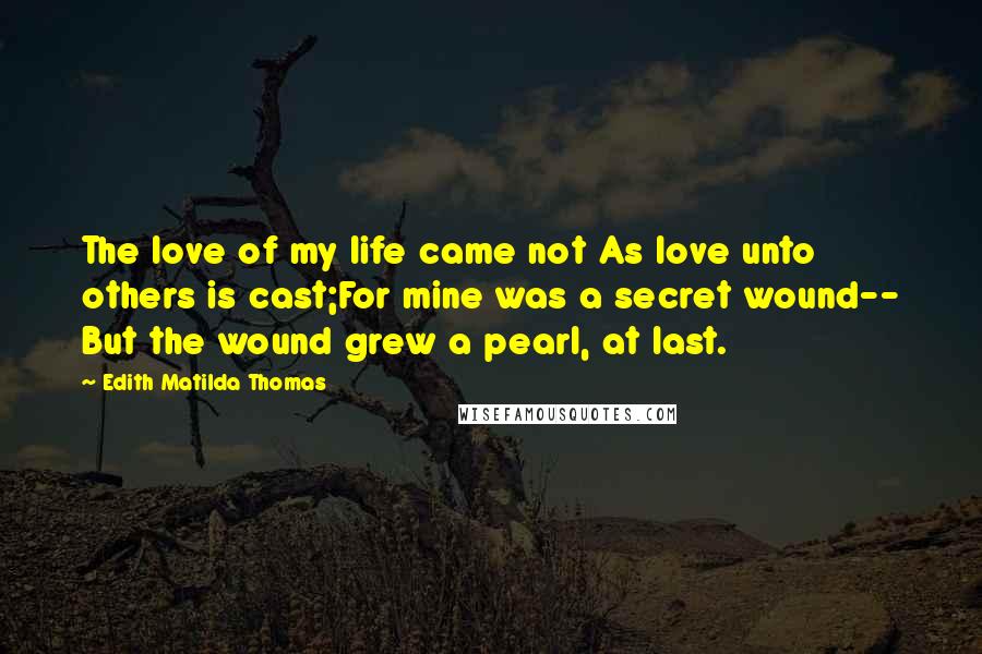 Edith Matilda Thomas quotes: The love of my life came not As love unto others is cast;For mine was a secret wound-- But the wound grew a pearl, at last.