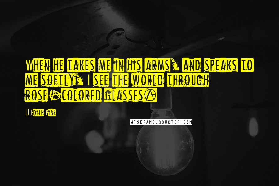 Edith Piaf quotes: When he takes me in his arms, and speaks to me softly, I see the world through rose-colored glasses.