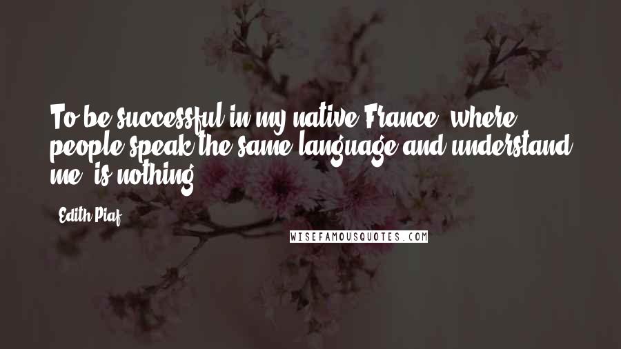 Edith Piaf quotes: To be successful in my native France, where people speak the same language and understand me, is nothing.