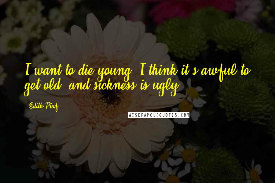 Edith Piaf quotes: I want to die young. I think it's awful to get old, and sickness is ugly ...