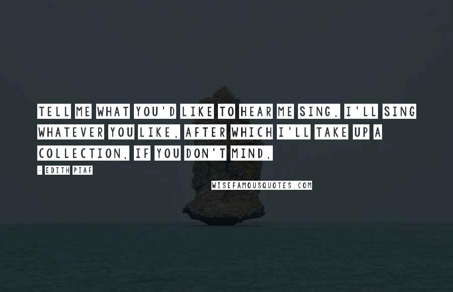 Edith Piaf quotes: Tell me what you'd like to hear me sing. I'll sing whatever you like, after which I'll take up a collection, if you don't mind.