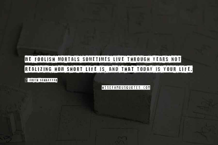 Edith Schaeffer quotes: We foolish mortals sometimes live through years not realizing how short life is, and that TODAY is your life.