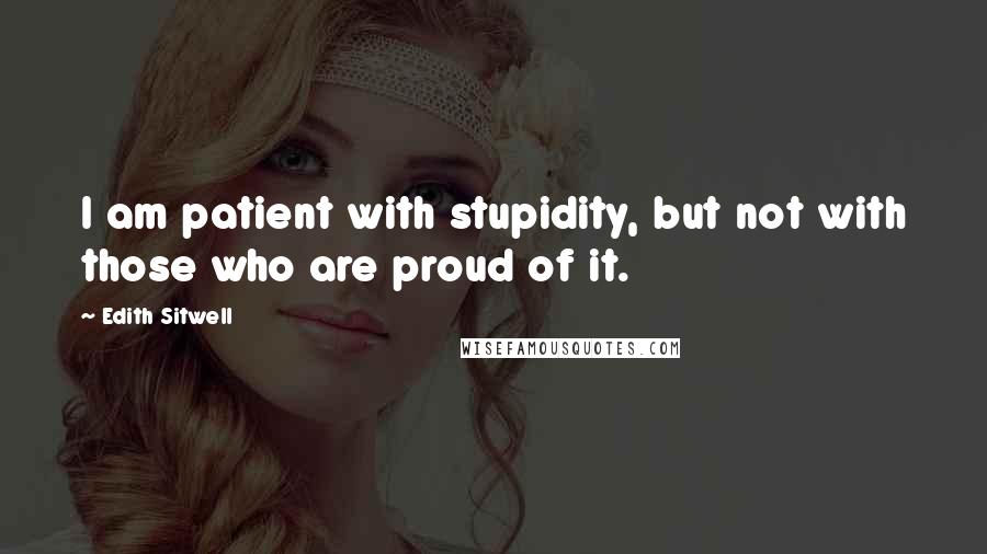 Edith Sitwell quotes: I am patient with stupidity, but not with those who are proud of it.