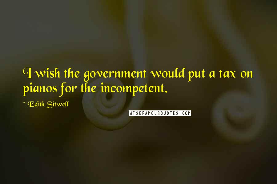 Edith Sitwell quotes: I wish the government would put a tax on pianos for the incompetent.