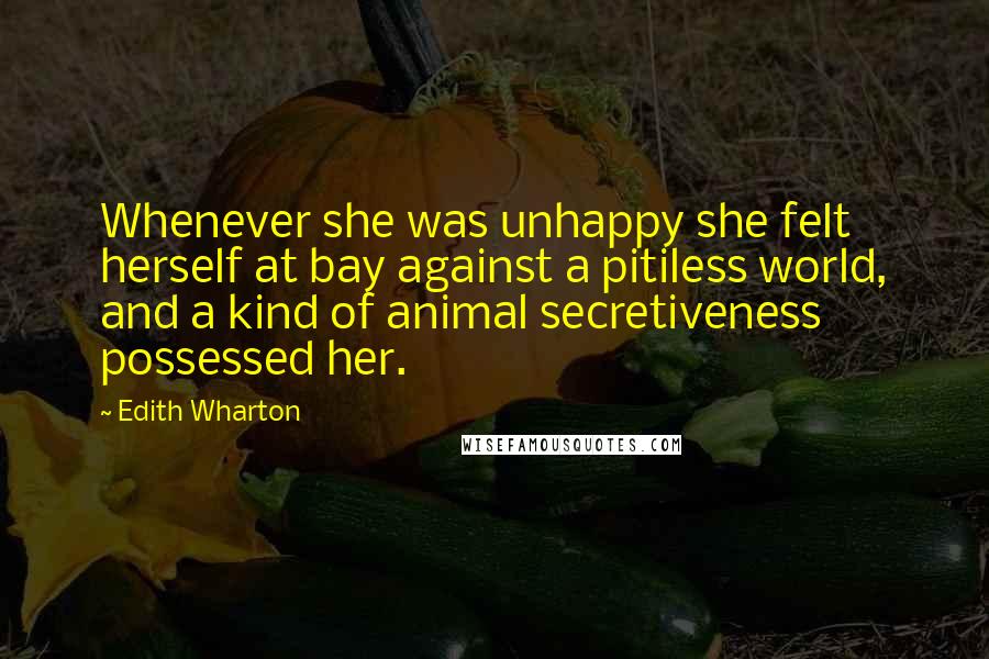 Edith Wharton quotes: Whenever she was unhappy she felt herself at bay against a pitiless world, and a kind of animal secretiveness possessed her. Edith Wharton quotes: Whenever she was unhappy she felt herself at bay against a pitiless world, and a kind of animal secretiveness possessed her.