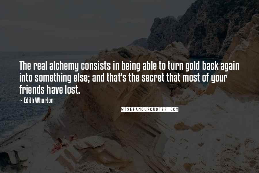 Edith Wharton quotes: The real alchemy consists in being able to turn gold back again into something else; and that's the secret that most of your friends have lost. Edith Wharton quotes: The real alchemy consists in being able to turn gold back again into something else; and that's the secret that most of your friends have lost.