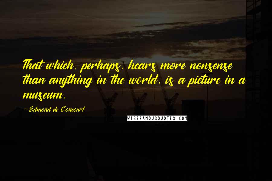 Edmond De Goncourt quotes: That which, perhaps, hears more nonsense than anything in the world, is a picture in a museum.