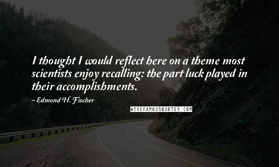 Edmond H. Fischer quotes: I thought I would reflect here on a theme most scientists enjoy recalling: the part luck played in their accomplishments.
