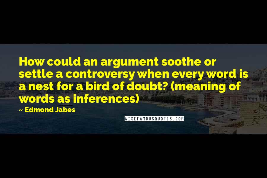Edmond Jabes quotes: How could an argument soothe or settle a controversy when every word is a nest for a bird of doubt? (meaning of words as inferences)