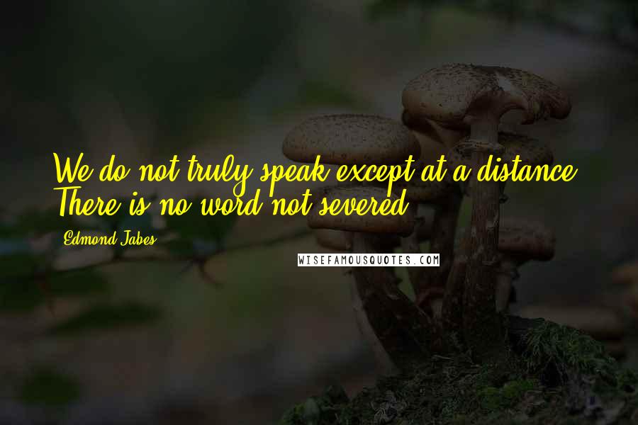 Edmond Jabes quotes: We do not truly speak except at a distance. There is no word not severed.