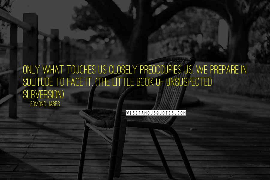 Edmond Jabes quotes: Only what touches us closely preoccupies us. We prepare in solitude to face it. (The Little Book of Unsuspected Subversion)