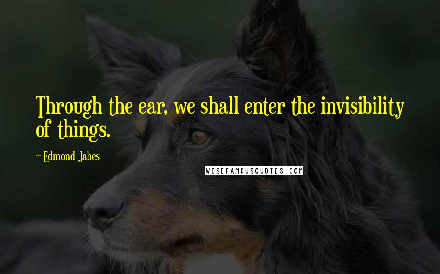 Edmond Jabes quotes: Through the ear, we shall enter the invisibility of things.