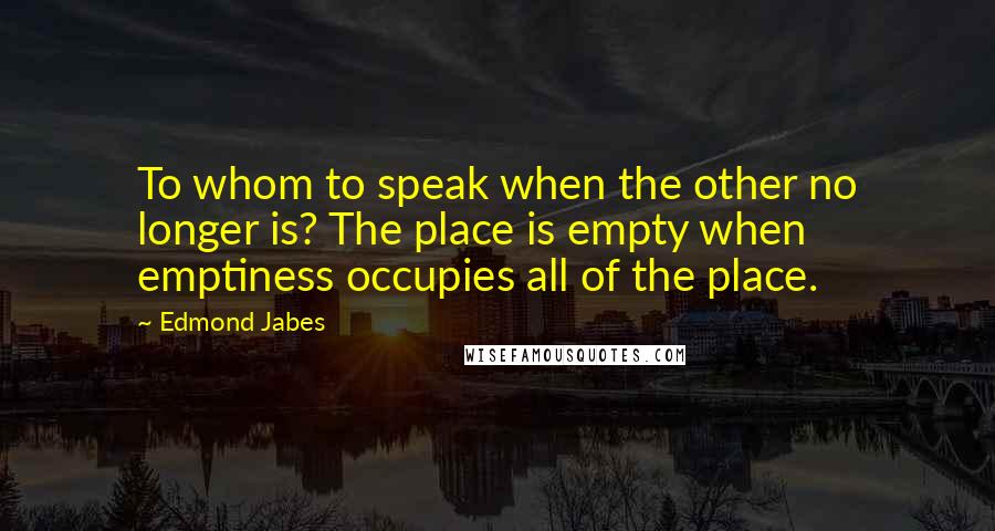 Edmond Jabes quotes: To whom to speak when the other no longer is? The place is empty when emptiness occupies all of the place.