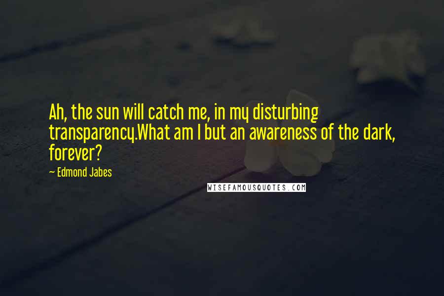 Edmond Jabes quotes: Ah, the sun will catch me, in my disturbing transparency.What am I but an awareness of the dark, forever?