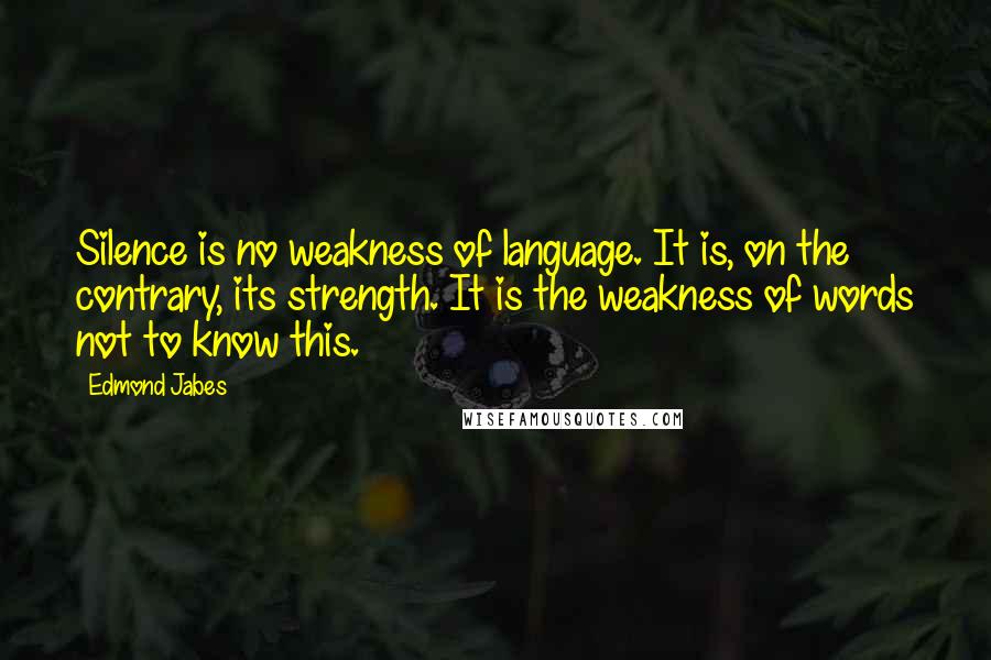 Edmond Jabes quotes: Silence is no weakness of language. It is, on the contrary, its strength. It is the weakness of words not to know this.