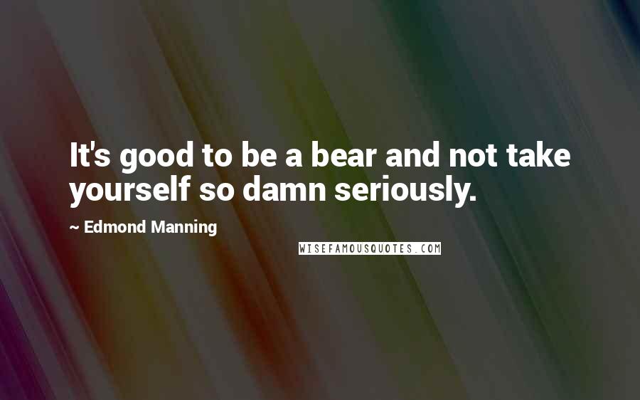 Edmond Manning quotes: It's good to be a bear and not take yourself so damn seriously.