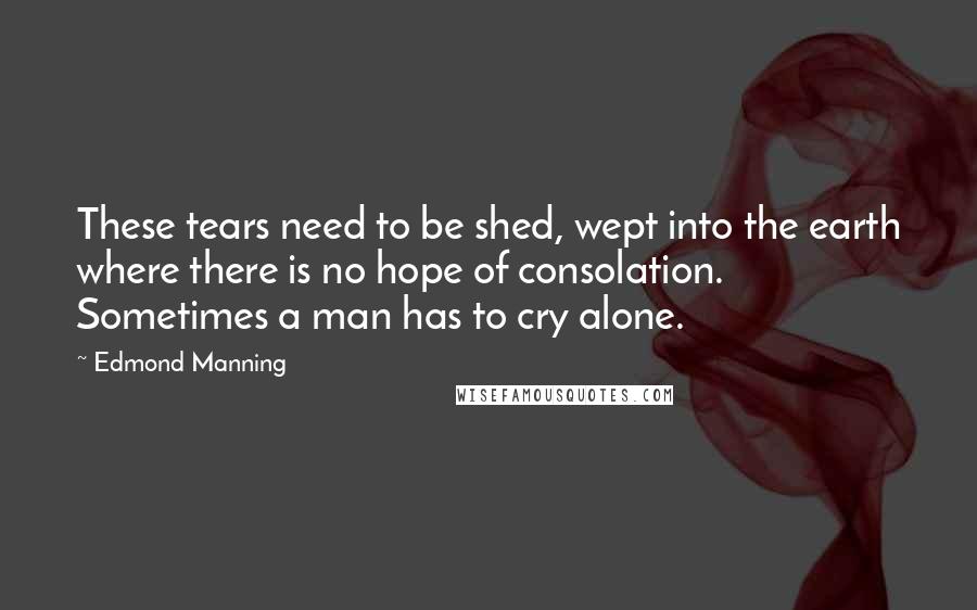 Edmond Manning quotes: These tears need to be shed, wept into the earth where there is no hope of consolation. Sometimes a man has to cry alone.