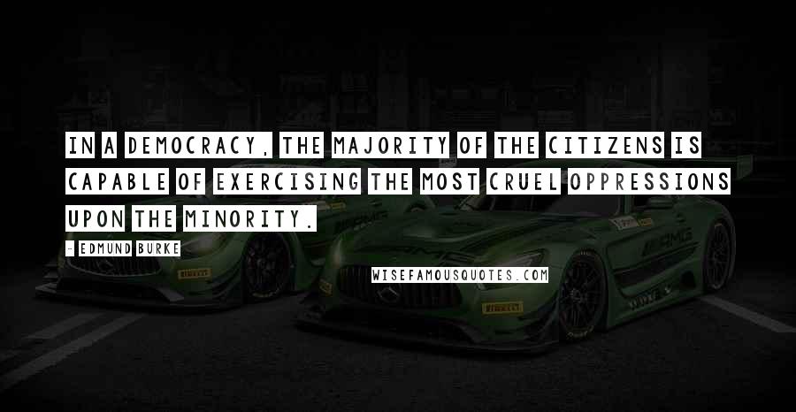 Edmund Burke quotes: In a democracy, the majority of the citizens is capable of exercising the most cruel oppressions upon the minority. Edmund Burke quotes: In a democracy, the majority of the citizens is capable of exercising the most cruel oppressions upon the minority.