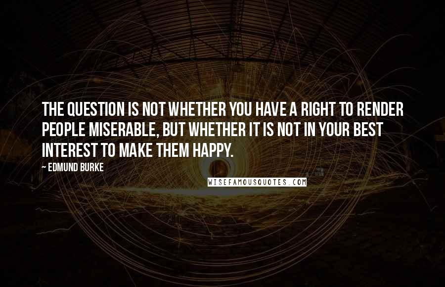 Edmund Burke quotes: The question is not whether you have a right to render people miserable, but whether it is not in your best interest to make them happy.