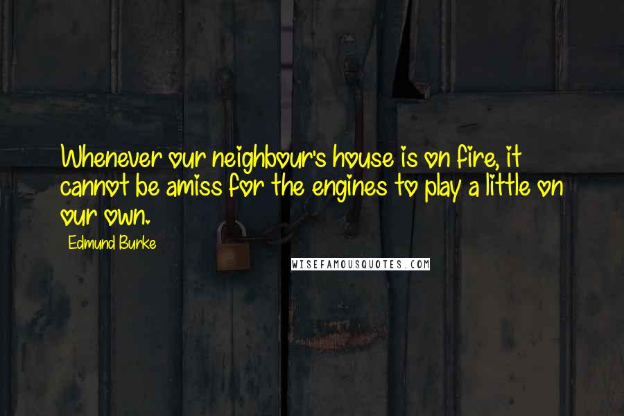 Edmund Burke quotes: Whenever our neighbour's house is on fire, it cannot be amiss for the engines to play a little on our own.