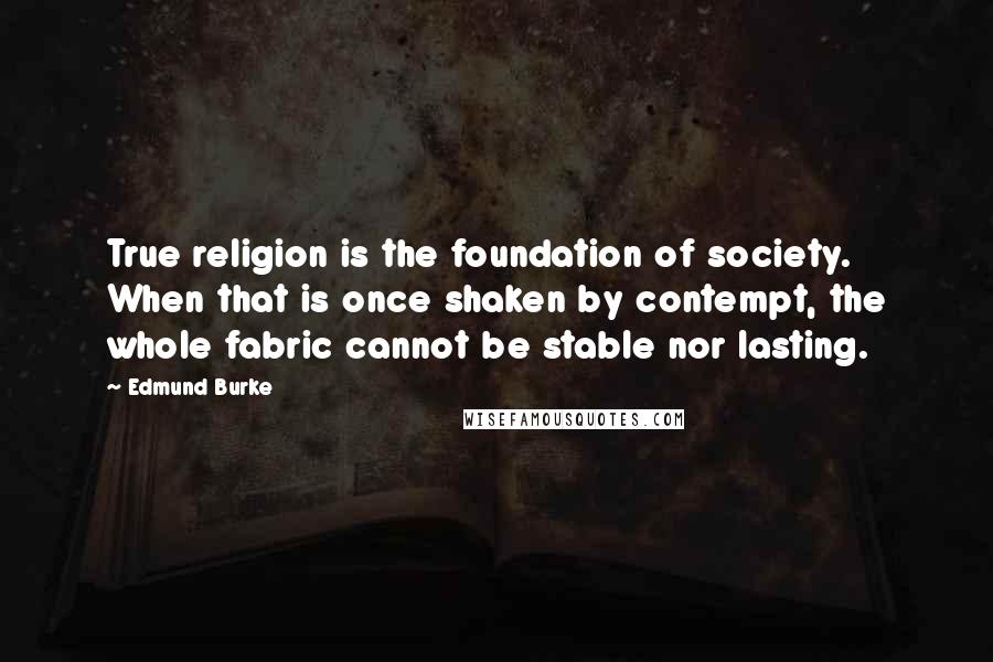 Edmund Burke quotes: True religion is the foundation of society. When that is once shaken by contempt, the whole fabric cannot be stable nor lasting.