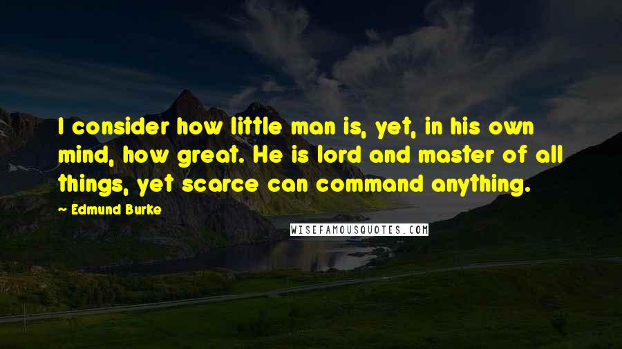 Edmund Burke quotes: I consider how little man is, yet, in his own mind, how great. He is lord and master of all things, yet scarce can command anything.