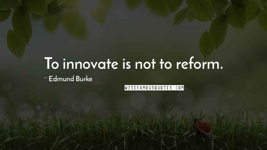 Edmund Burke quotes: To innovate is not to reform.