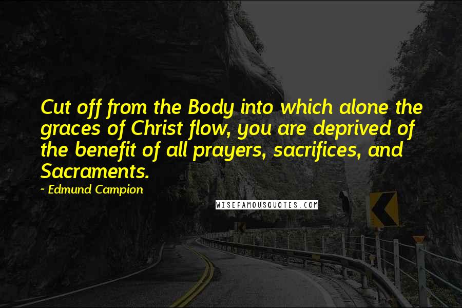 Edmund Campion quotes: Cut off from the Body into which alone the graces of Christ flow, you are deprived of the benefit of all prayers, sacrifices, and Sacraments. Edmund Campion quotes: Cut off from the Body into which alone the graces of Christ flow, you are deprived of the benefit of all prayers, sacrifices, and Sacraments.