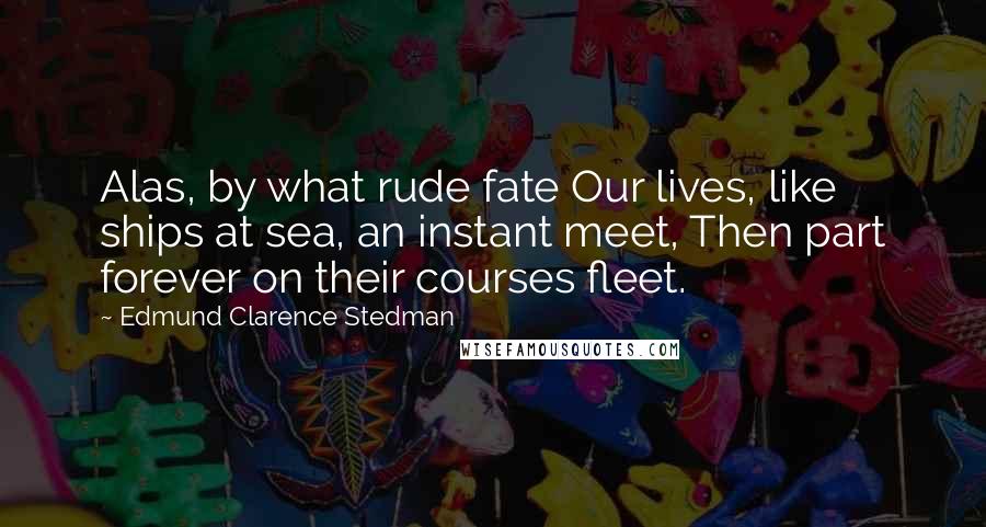 Edmund Clarence Stedman quotes: Alas, by what rude fate Our lives, like ships at sea, an instant meet, Then part forever on their courses fleet.